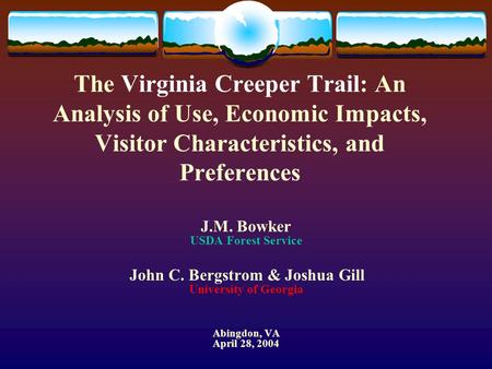 The Virginia Creeper Trail: An Analysis of Use, Economic Impacts, Visitor Characteristics, and Preferences J.M. Bowker USDA Forest Service John C. Bergstrom.