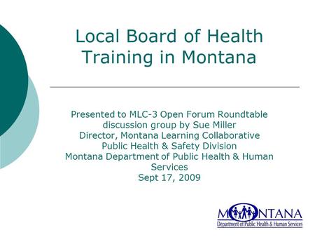Local Board of Health Training in Montana Presented to MLC-3 Open Forum Roundtable discussion group by Sue Miller Director, Montana Learning Collaborative.