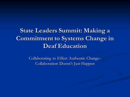 State Leaders Summit: Making a Commitment to Systems Change in Deaf Education Collaborating to Effect Authentic Change– Collaboration Doesn’t Just Happen.
