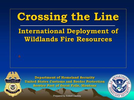 Prepared by Robert Gadsby Crossing the Line International Deployment of Wildlands Fire Resources Department of Homeland Security United States Customs.