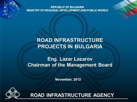 ROAD INFRASTRUCTURE PROJECTS IN BULGARIA Eng. Lazar Lazarov Chairman of the Management Board November, 2012 REPUBLIC OF BULGARIA MINISTRY OF REGIONAL DEVELOPMENT.
