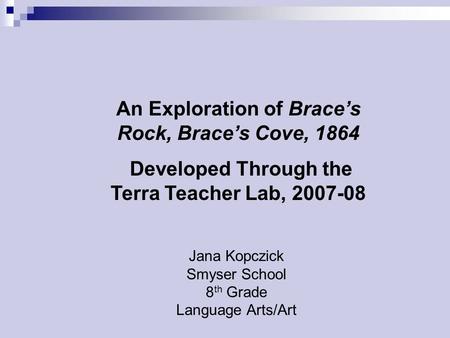 Jana Kopczick Smyser School 8 th Grade Language Arts/Art An Exploration of Brace’s Rock, Brace’s Cove, 1864 Developed Through the Terra Teacher Lab, 2007-08.