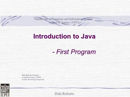 Dale Roberts Introduction to Java - First Program Dale Roberts, Lecturer Computer Science, IUPUI   Department of Computer and.
