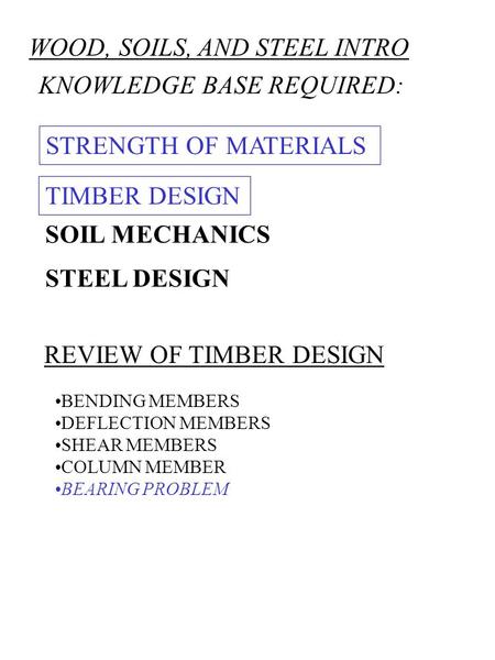 WOOD, SOILS, AND STEEL INTRO KNOWLEDGE BASE REQUIRED: STRENGTH OF MATERIALS STEEL DESIGN SOIL MECHANICS REVIEW OF TIMBER DESIGN BENDING MEMBERS DEFLECTION.