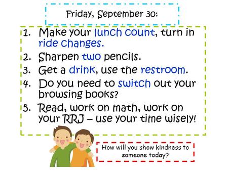 Friday, September 30: 1.Make your lunch count, turn in ride changes. 2.Sharpen two pencils. 3.Get a drink, use the restroom. 4.Do you need to switch out.