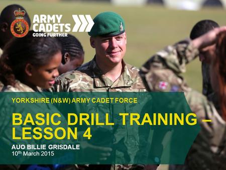 BASIC DRILL TRAINING – LESSON 4 YORKSHIRE (N&W) ARMY CADET FORCE AUO BILLIE GRISDALE 10 th March 2015.