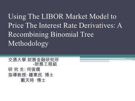 Using The LIBOR Market Model to Price The Interest Rate Derivatives: A Recombining Binomial Tree Methodology 交通大學 財務金融研究所 - 財務工程組 研 究 生 : 何俊儒 指導教授 : 鍾惠民.