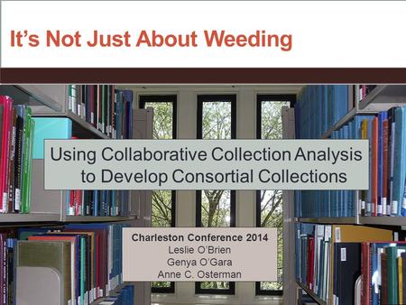 It’s Not Just About Weeding Using Collaborative Collection Analysis to Develop Consortial Collections Charleston Conference 2014 Leslie O’Brien Genya O’Gara.