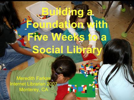Building a Foundation with Five Weeks to a Social Library Meredith Farkas Internet Librarian 2007 Monterey, CA.