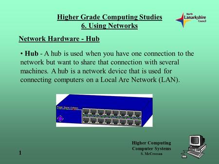 Higher Computing Computer Systems S. McCrossan Higher Grade Computing Studies 6. Using Networks 1 Network Hardware - Hub Hub - A hub is used when you have.