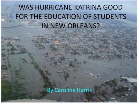 WAS HURRICANE KATRINA GOOD FOR THE EDUCATION OF STUDENTS IN NEW ORLEANS? By Caroline Harris.