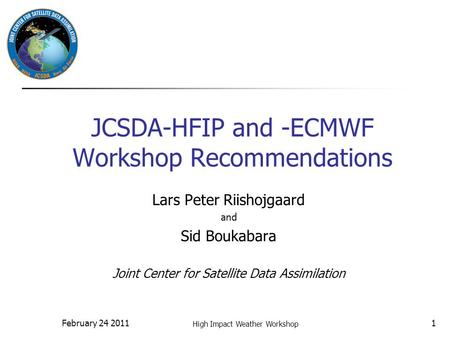 February 24 2011 High Impact Weather Workshop 1 JCSDA-HFIP and -ECMWF Workshop Recommendations Lars Peter Riishojgaard and Sid Boukabara Joint Center for.