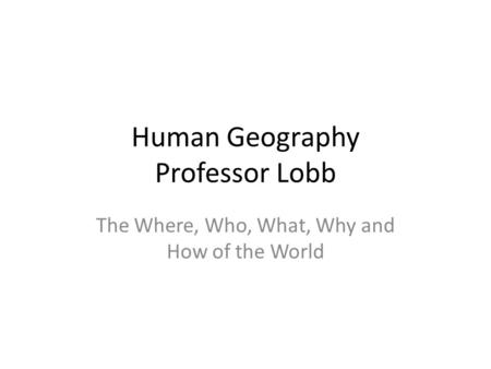 Human Geography Professor Lobb The Where, Who, What, Why and How of the World.