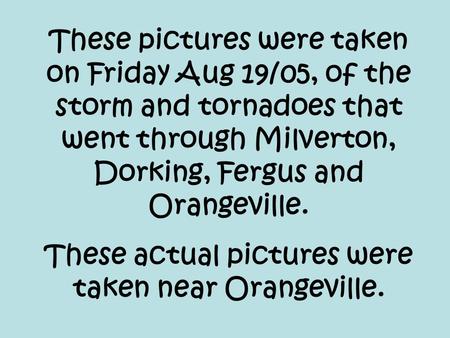 These pictures were taken on Friday Aug 19/05, of the storm and tornadoes that went through Milverton, Dorking, Fergus and Orangeville. These actual pictures.