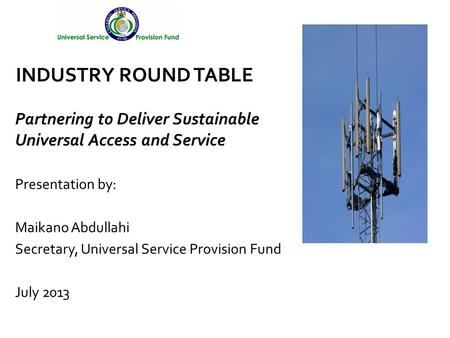 Presentation by: Maikano Abdullahi Secretary, Universal Service Provision Fund July 2013 INDUSTRY ROUND TABLE Partnering to Deliver Sustainable Universal.