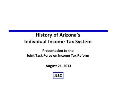 History of Arizona’s Individual Income Tax System Presentation to the Joint Task Force on Income Tax Reform August 21, 2013 JLBC.