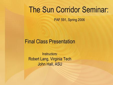 The Sun Corridor Seminar: PAF 591, Spring 2006 Final Class Presentation Instructors: Robert Lang, Virginia Tech John Hall, ASU.