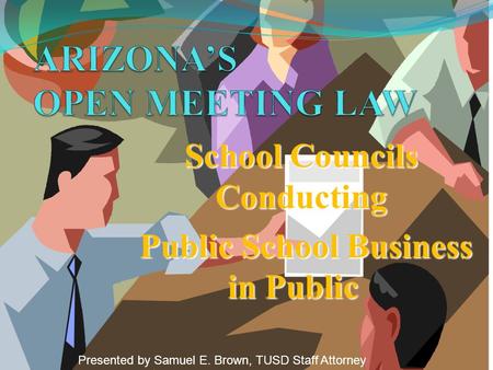 School Councils Conducting Public School Business in Public Public School Business in Public Presented by Samuel E. Brown, TUSD Staff Attorney.