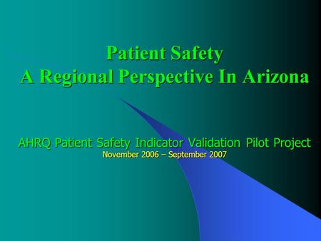 Patient Safety A Regional Perspective In Arizona AHRQ Patient Safety Indicator Validation Pilot Project November 2006 – September 2007.
