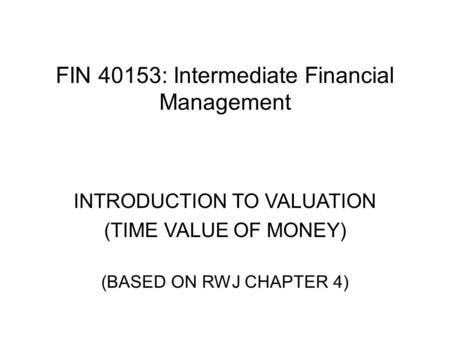 FIN 40153: Intermediate Financial Management INTRODUCTION TO VALUATION (TIME VALUE OF MONEY) (BASED ON RWJ CHAPTER 4)