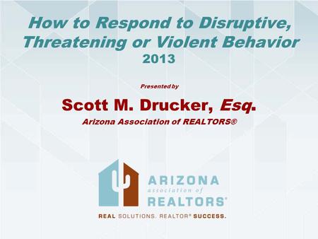 How to Respond to Disruptive, Threatening or Violent Behavior 2013 Presented by Scott M. Drucker, Esq. Arizona Association of REALTORS®