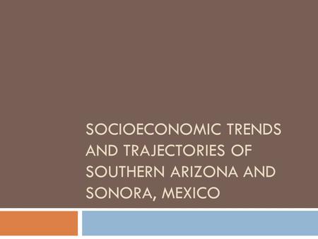SOCIOECONOMIC TRENDS AND TRAJECTORIES OF SOUTHERN ARIZONA AND SONORA, MEXICO.