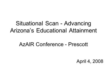 Situational Scan - Advancing Arizona’s Educational Attainment AzAIR Conference - Prescott April 4, 2008.