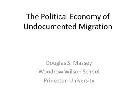 The Political Economy of Undocumented Migration Douglas S. Massey Woodrow Wilson School Princeton University.