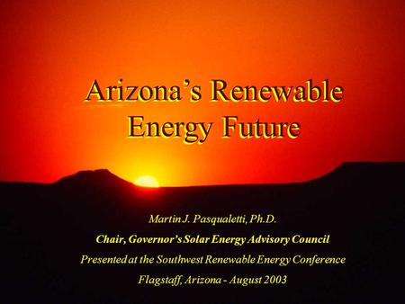 Arizona’s Renewable Energy Future Martin J. Pasqualetti, Ph.D. Chair, Governor’s Solar Energy Advisory Council Presented at the Southwest Renewable Energy.