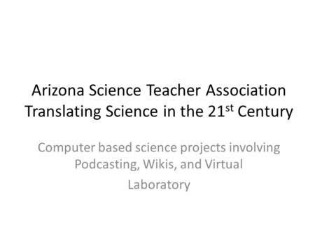 Arizona Science Teacher Association Translating Science in the 21 st Century Computer based science projects involving Podcasting, Wikis, and Virtual Laboratory.