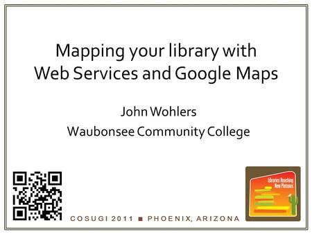 C O S U G I 2 0 1 1  P H O E N I X, A R I Z O N A Mapping your library with Web Services and Google Maps John Wohlers Waubonsee Community College.