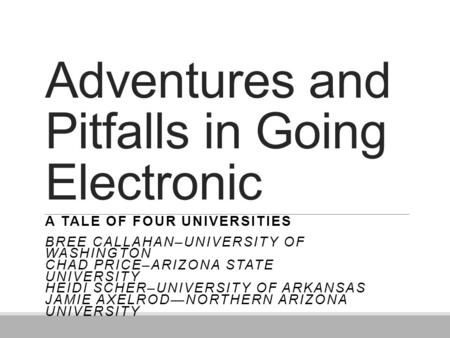 Adventures and Pitfalls in Going Electronic A TALE OF FOUR UNIVERSITIES BREE CALLAHAN–UNIVERSITY OF WASHINGTON CHAD PRICE–ARIZONA STATE UNIVERSITY HEIDI.