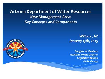 Arizona Department of Water Resources New Management Area: Key Concepts and Components Willcox, AZ January 13th, 2015 Douglas W. Dunham Assistant to the.