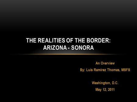 An Overview By: Luis Ramirez Thomas, MSFS Washington, D.C. May 12, 2011 THE REALITIES OF THE BORDER: ARIZONA - SONORA.