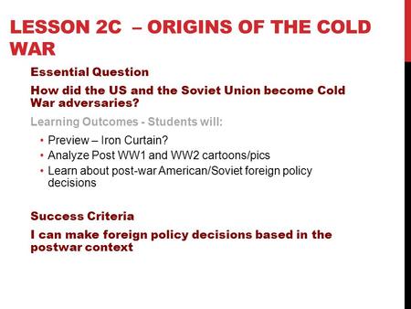 LESSON 2C – ORIGINS OF THE COLD WAR Essential Question How did the US and the Soviet Union become Cold War adversaries? Learning Outcomes - Students will: