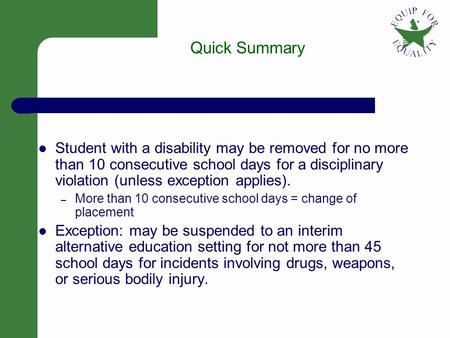 1 Quick Summary Student with a disability may be removed for no more than 10 consecutive school days for a disciplinary violation (unless exception applies).