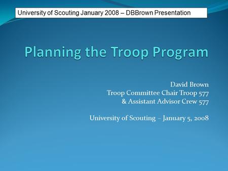 David Brown Troop Committee Chair Troop 577 & Assistant Advisor Crew 577 University of Scouting – January 5, 2008 University of Scouting January 2008.