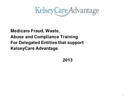 Medicare Fraud, Waste, Abuse and Compliance Training For Delegated Entities that support KelseyCare Advantage 2013 1.
