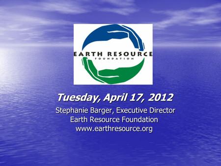 Tuesday, April 17, 2012 Stephanie Barger, Executive Director Earth Resource Foundation www.earthresource.org.