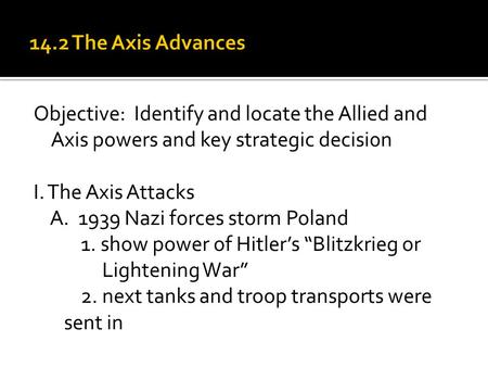 Objective: Identify and locate the Allied and Axis powers and key strategic decisi0n I. The Axis Attacks A. 1939 Nazi forces storm Poland 1. show power.