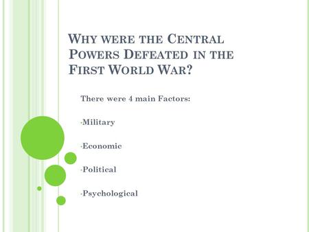 W HY WERE THE C ENTRAL P OWERS D EFEATED IN THE F IRST W ORLD W AR ? There were 4 main Factors: Military Economic Political Psychological.