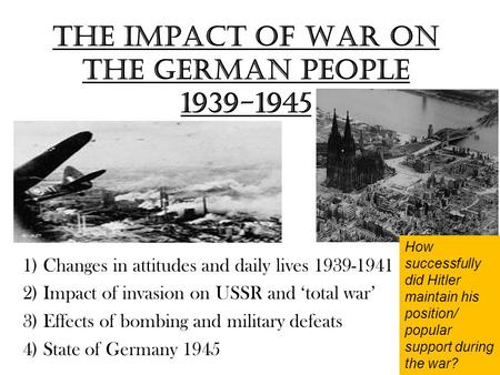 The impact of War on the German people 1939-1945 1) Changes in attitudes and daily lives 1939-1941 2) Impact of invasion on USSR and ‘total war’ 3) Effects.