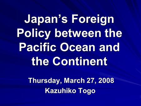 Japan’s Foreign Policy between the Pacific Ocean and the Continent Thursday, March 27, 2008 Thursday, March 27, 2008 Kazuhiko Togo.