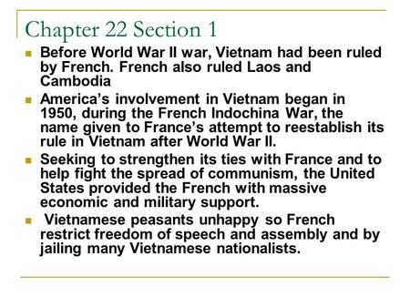 Chapter 22 Section 1 Before World War II war, Vietnam had been ruled by French. French also ruled Laos and Cambodia America’s involvement in Vietnam began.