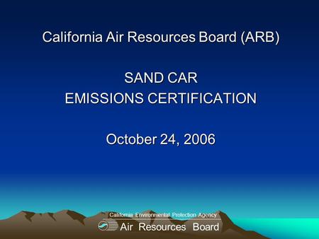 California Air Resources Board (ARB) SAND CAR EMISSIONS CERTIFICATION October 24, 2006 Air Resources Board California Environmental Protection Agency.