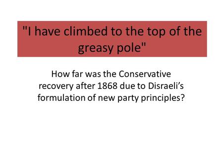 I have climbed to the top of the greasy pole How far was the Conservative recovery after 1868 due to Disraeli’s formulation of new party principles?
