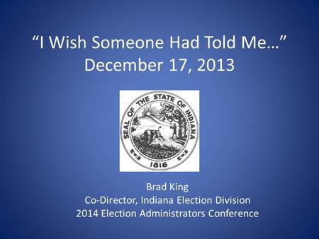 “I Wish Someone Had Told Me…” December 17, 2013 Brad King Co-Director, Indiana Election Division 2014 Election Administrators Conference.