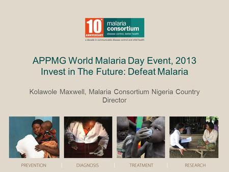 APPMG World Malaria Day Event, 2013 Invest in The Future: Defeat Malaria Kolawole Maxwell, Malaria Consortium Nigeria Country Director.