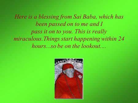 Here is a blessing from Sai Baba, which has been passed on to me and I pass it on to you. This is really miraculous.Things start happening within 24 hours...so.
