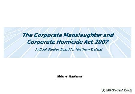 The Corporate Manslaughter and Corporate Homicide Act 2007 Judicial Studies Board for Northern Ireland Richard Matthews.